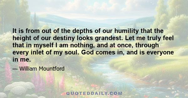 It is from out of the depths of our humility that the height of our destiny looks grandest. Let me truly feel that in myself I am nothing, and at once, through every inlet of my soul. God comes in, and is everyone in me.