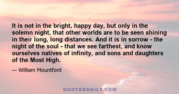 It is not in the bright, happy day, but only in the solemn night, that other worlds are to be seen shining in their long, long distances. And it is in sorrow - the night of the soul - that we see farthest, and know