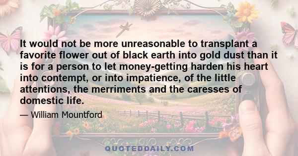 It would not be more unreasonable to transplant a favorite flower out of black earth into gold dust than it is for a person to let money-getting harden his heart into contempt, or into impatience, of the little