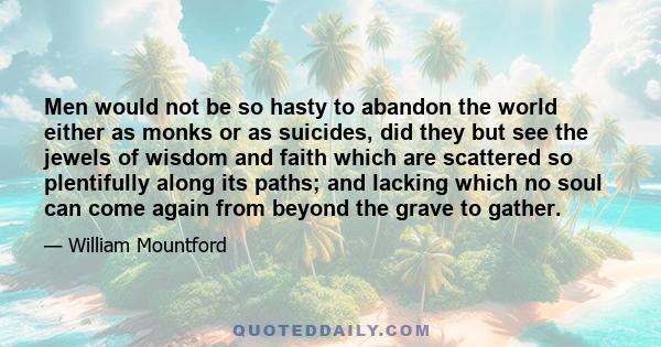 Men would not be so hasty to abandon the world either as monks or as suicides, did they but see the jewels of wisdom and faith which are scattered so plentifully along its paths; and lacking which no soul can come again 