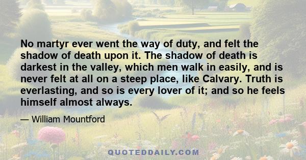 No martyr ever went the way of duty, and felt the shadow of death upon it. The shadow of death is darkest in the valley, which men walk in easily, and is never felt at all on a steep place, like Calvary. Truth is