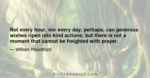 Not every hour, nor every day, perhaps, can generous wishes ripen into kind actions; but there is not a moment that cannot be freighted with prayer.