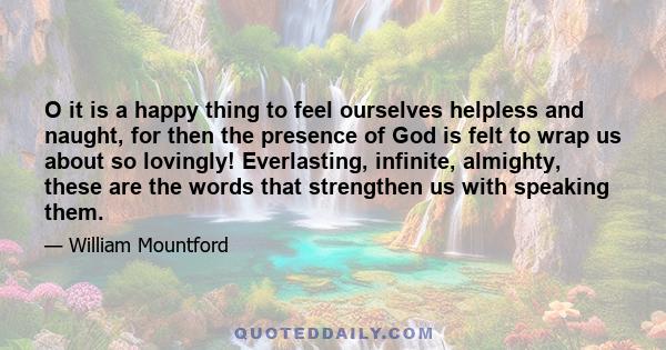 O it is a happy thing to feel ourselves helpless and naught, for then the presence of God is felt to wrap us about so lovingly! Everlasting, infinite, almighty, these are the words that strengthen us with speaking them.