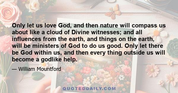 Only let us love God, and then nature will compass us about like a cloud of Divine witnesses; and all influences from the earth, and things on the earth, will be ministers of God to do us good. Only let there be God