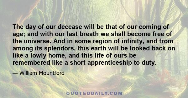 The day of our decease will be that of our coming of age; and with our last breath we shall become free of the universe. And in some region of infinity, and from among its splendors, this earth will be looked back on