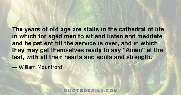 The years of old age are stalls in the cathedral of life in which for aged men to sit and listen and meditate and be patient till the service is over, and in which they may get themselves ready to say Amen at the last,