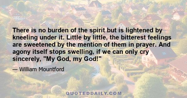 There is no burden of the spirit but is lightened by kneeling under it. Little by little, the bitterest feelings are sweetened by the mention of them in prayer. And agony itself stops swelling, if we can only cry