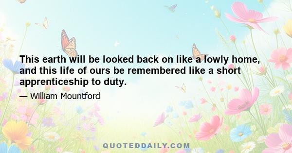 This earth will be looked back on like a lowly home, and this life of ours be remembered like a short apprenticeship to duty.