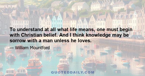 To understand at all what life means, one must begin with Christian belief. And I think knowledge may be sorrow with a man unless he loves.