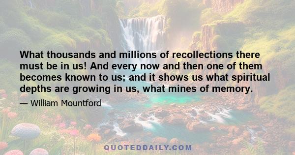 What thousands and millions of recollections there must be in us! And every now and then one of them becomes known to us; and it shows us what spiritual depths are growing in us, what mines of memory.