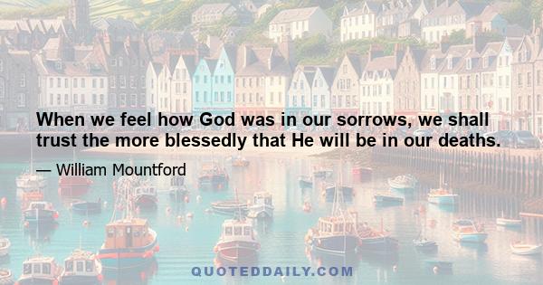 When we feel how God was in our sorrows, we shall trust the more blessedly that He will be in our deaths.