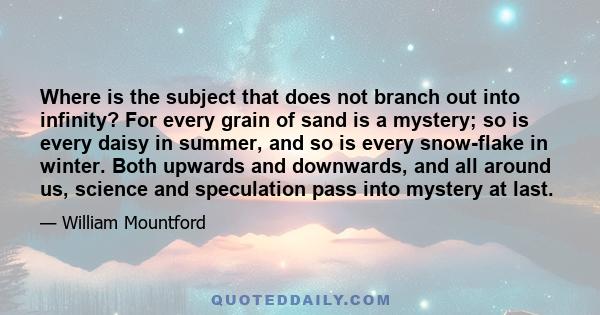 Where is the subject that does not branch out into infinity? For every grain of sand is a mystery; so is every daisy in summer, and so is every snow-flake in winter. Both upwards and downwards, and all around us,