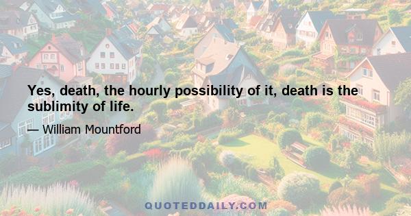 Yes, death, the hourly possibility of it, death is the sublimity of life.