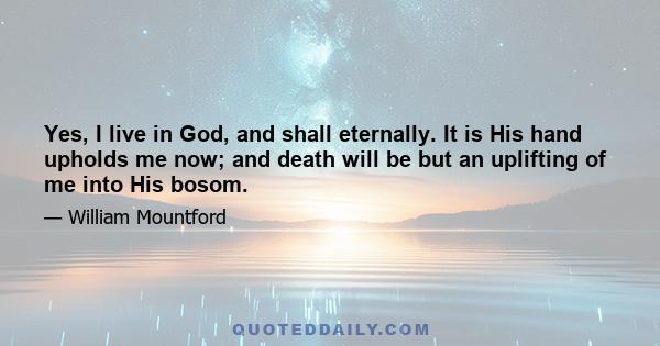 Yes, I live in God, and shall eternally. It is His hand upholds me now; and death will be but an uplifting of me into His bosom.