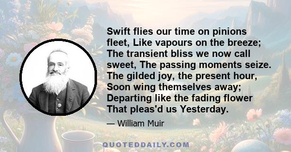 Swift flies our time on pinions fleet, Like vapours on the breeze; The transient bliss we now call sweet, The passing moments seize. The gilded joy, the present hour, Soon wing themselves away; Departing like the fading 