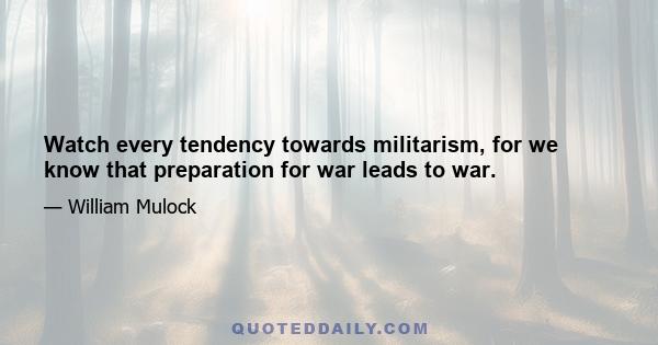 Watch every tendency towards militarism, for we know that preparation for war leads to war.