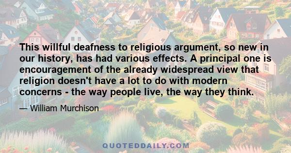 This willful deafness to religious argument, so new in our history, has had various effects. A principal one is encouragement of the already widespread view that religion doesn't have a lot to do with modern concerns -