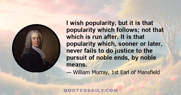 I wish popularity, but it is that popularity which follows; not that which is run after. It is that popularity which, sooner or later, never fails to do justice to the pursuit of noble ends, by noble means.