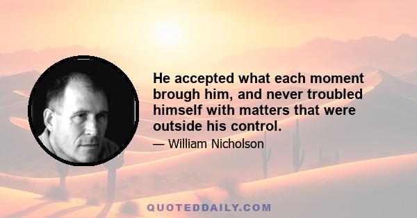 He accepted what each moment brough him, and never troubled himself with matters that were outside his control.