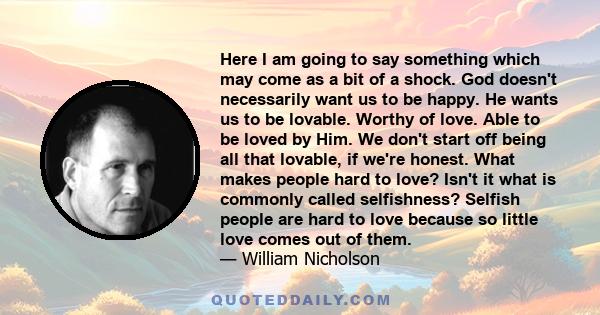 Here I am going to say something which may come as a bit of a shock. God doesn't necessarily want us to be happy. He wants us to be lovable. Worthy of love. Able to be loved by Him. We don't start off being all that