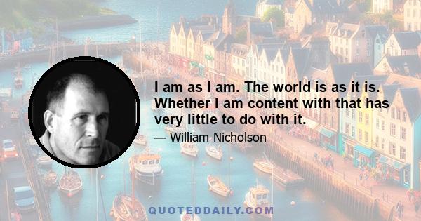 I am as I am. The world is as it is. Whether I am content with that has very little to do with it.