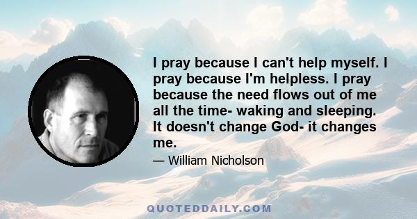 I pray because I can't help myself. I pray because I'm helpless. I pray because the need flows out of me all the time- waking and sleeping. It doesn't change God- it changes me.