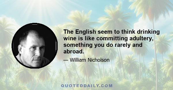 The English seem to think drinking wine is like committing adultery, something you do rarely and abroad.