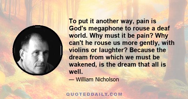 To put it another way, pain is God's megaphone to rouse a deaf world. Why must it be pain? Why can't he rouse us more gently, with violins or laughter? Because the dream from which we must be wakened, is the dream that