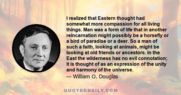 I realized that Eastern thought had somewhat more compassion for all living things. Man was a form of life that in another reincarnation might possibly be a horsefly or a bird of paradise or a deer. So a man of such a