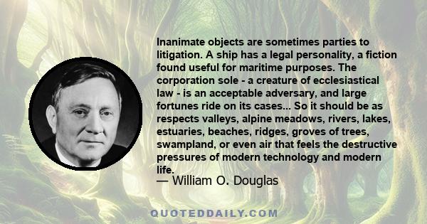 Inanimate objects are sometimes parties to litigation. A ship has a legal personality, a fiction found useful for maritime purposes. The corporation sole - a creature of ecclesiastical law - is an acceptable adversary,