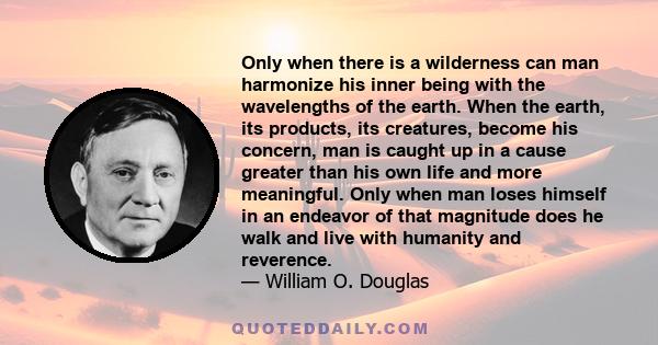 Only when there is a wilderness can man harmonize his inner being with the wavelengths of the earth. When the earth, its products, its creatures, become his concern, man is caught up in a cause greater than his own life 