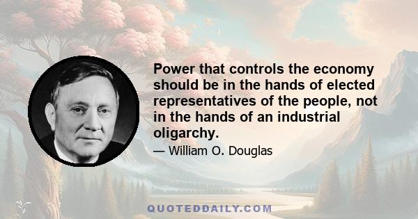 Power that controls the economy should be in the hands of elected representatives of the people, not in the hands of an industrial oligarchy.