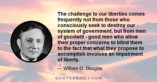 The challenge to our liberties comes frequently not from those who consciously seek to destroy our system of government, but from men of goodwill - good men who allow their proper concerns to blind them to the fact that 