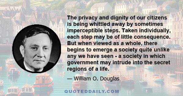 The privacy and dignity of our citizens is being whittled away by sometimes imperceptible steps. Taken individually, each step may be of little consequence. But when viewed as a whole, there begins to emerge a society