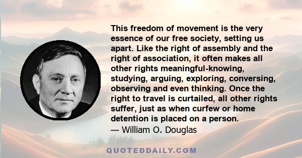 This freedom of movement is the very essence of our free society, setting us apart. Like the right of assembly and the right of association, it often makes all other rights meaningful-knowing, studying, arguing,