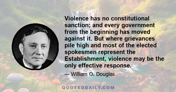 Violence has no constitutional sanction; and every government from the beginning has moved against it. But where grievances pile high and most of the elected spokesmen represent the Establishment, violence may be the