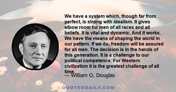 We have a system which, though far from perfect, is strong with idealism. It gives elbow room for men of all races and all beliefs. It is vital and dynamic. And it works. We have the means of shaping the world in our