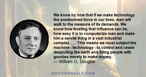 We know by now that if we make technology the predestined force in our lives, man will walk to the measure of its demands. We know how leveling that influence can be, how easy it is to computerize man and make him a