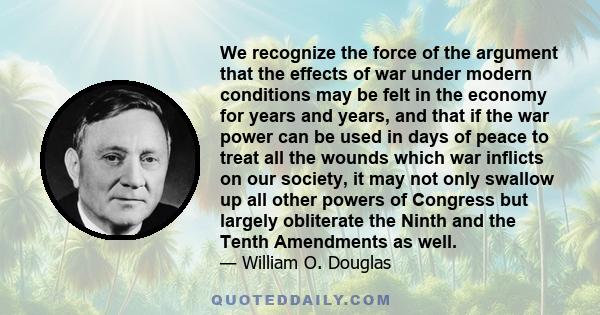 We recognize the force of the argument that the effects of war under modern conditions may be felt in the economy for years and years, and that if the war power can be used in days of peace to treat all the wounds which 