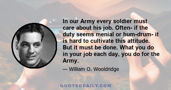 In our Army every soldier must care about his job. Often- if the duty seems menial or hum-drum- it is hard to cultivate this attitude. But it must be done. What you do in your job each day, you do for the Army.