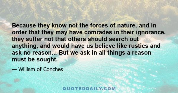 Because they know not the forces of nature, and in order that they may have comrades in their ignorance, they suffer not that others should search out anything, and would have us believe like rustics and ask no