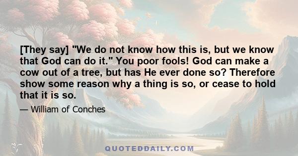 [They say] We do not know how this is, but we know that God can do it. You poor fools! God can make a cow out of a tree, but has He ever done so? Therefore show some reason why a thing is so, or cease to hold that it is 