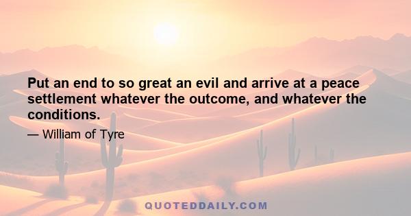 Put an end to so great an evil and arrive at a peace settlement whatever the outcome, and whatever the conditions.