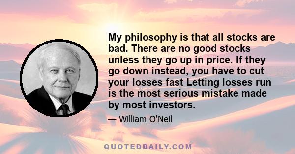 My philosophy is that all stocks are bad. There are no good stocks unless they go up in price. If they go down instead, you have to cut your losses fast Letting losses run is the most serious mistake made by most