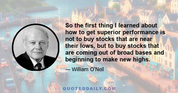 So the first thing I learned about how to get superior performance is not to buy stocks that are near their lows, but to buy stocks that are coming out of broad bases and beginning to make new highs.