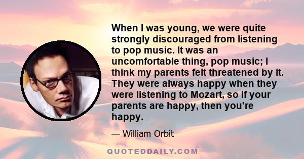 When I was young, we were quite strongly discouraged from listening to pop music. It was an uncomfortable thing, pop music; I think my parents felt threatened by it. They were always happy when they were listening to