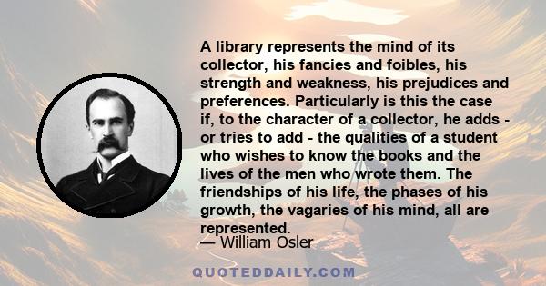 A library represents the mind of its collector, his fancies and foibles, his strength and weakness, his prejudices and preferences. Particularly is this the case if, to the character of a collector, he adds - or tries