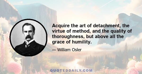 Acquire the art of detachment, the virtue of method, and the quality of thoroughness, but above all the grace of humility.