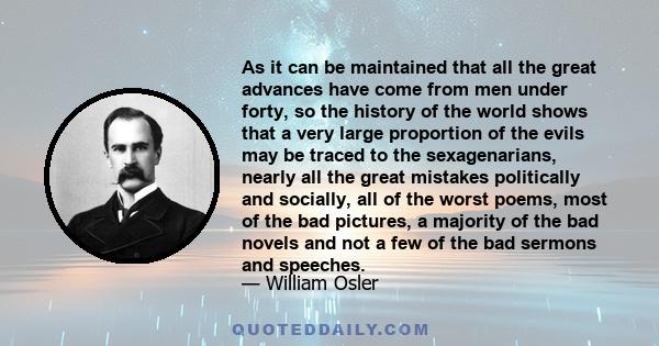 As it can be maintained that all the great advances have come from men under forty, so the history of the world shows that a very large proportion of the evils may be traced to the sexagenarians, nearly all the great