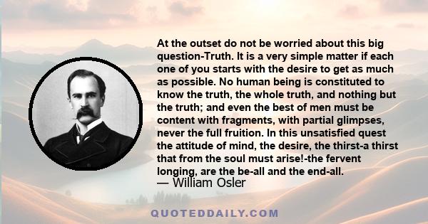 At the outset do not be worried about this big question-Truth. It is a very simple matter if each one of you starts with the desire to get as much as possible. No human being is constituted to know the truth, the whole